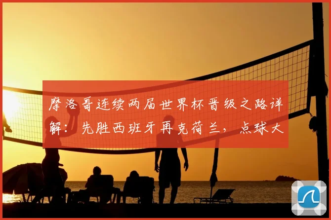摩洛哥连续两届世界杯晋级之路详解:先胜西班牙再克荷兰,点球大战成关键,2026阵容展望