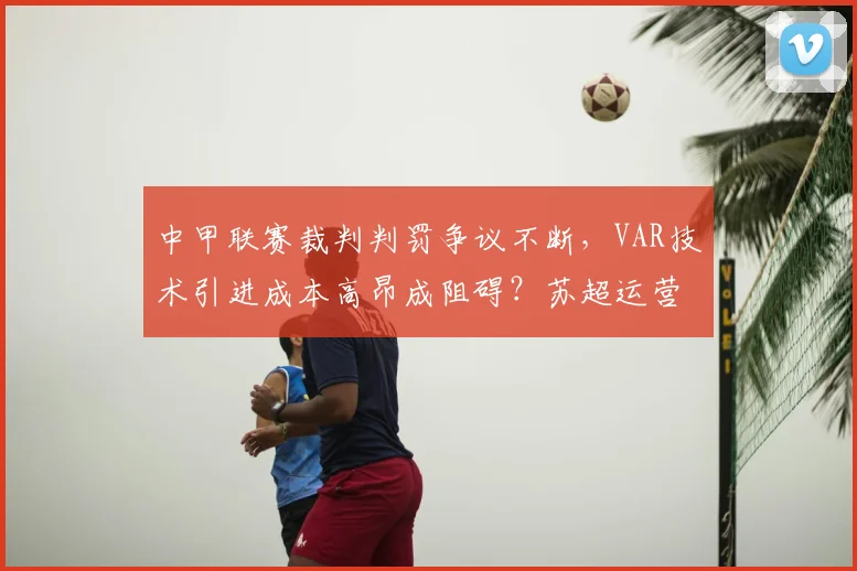 中甲联赛裁判判罚争议不断,VAR技术引进成本高昂成阻碍?苏超运营案例解析