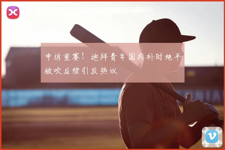 申诉重赛!迪拜青年国民补时绝平被吹后续引发热议