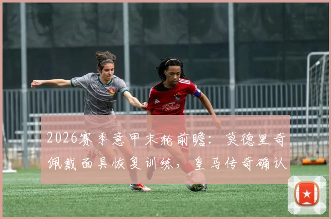 2026赛季意甲末轮前瞻：莫德里奇佩戴面具恢复训练，皇马传奇确认出战关键战