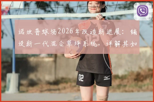 诺坎普球场2026年改造新进展：铺设新一代混合草坪系统，详解其如何完美适配巴萨传控打法并降低维护成本