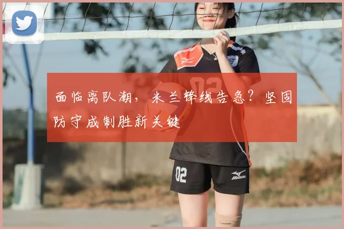 面临离队潮,米兰锋线告急?坚固防守成制胜新关键