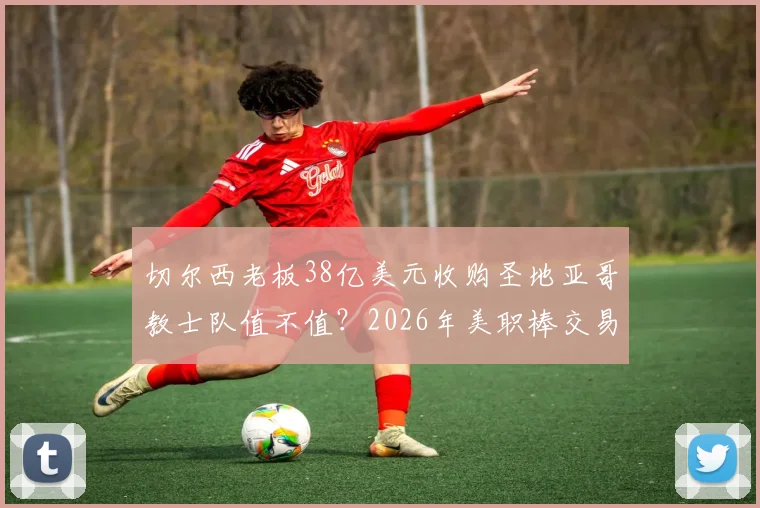 切尔西老板38亿美元收购圣地亚哥教士队值不值?2026年美职棒交易纪录深度剖析