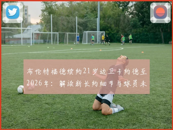 布伦特福德续约21岁边卫卡约德至2026年:解读新长约细节与球员未来前景