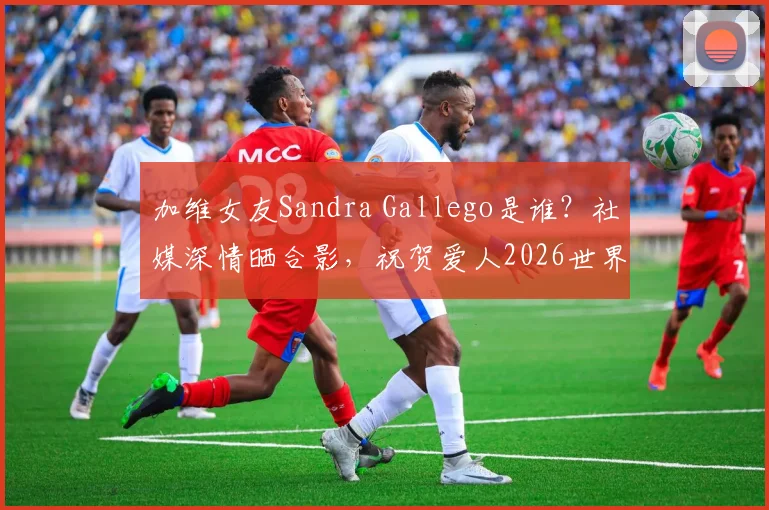加维女友Sandra Gallego是谁？社媒深情晒合影，祝贺爱人2026世界杯夺冠创历史