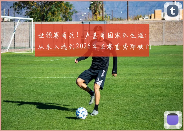 世预赛奇兵!卢基奇国家队生涯:从未入选到2026年正赛首秀即破门全解析