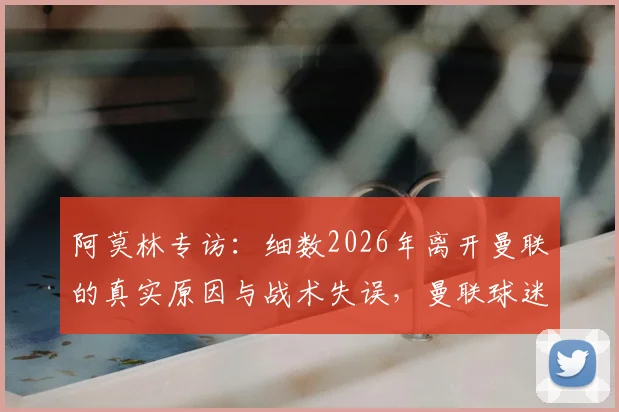 阿莫林专访：细数2026年离开曼联的真实原因与战术失误，曼联球迷评价两极分化