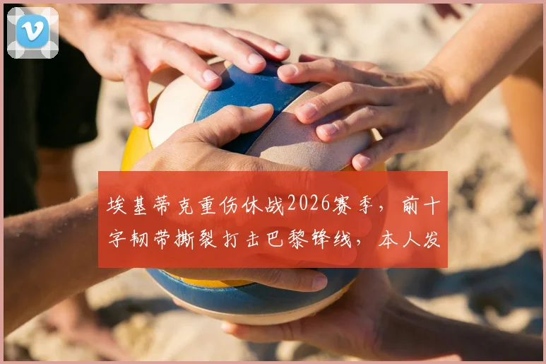 埃基蒂克重伤休战2026赛季,前十字韧带撕裂打击巴黎锋线,本人发声:这很不公但我会回来