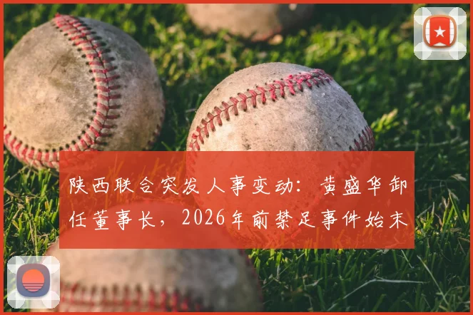 陕西联合突发人事变动：黄盛华卸任董事长，2026年前禁足事件始末与未来影响解读