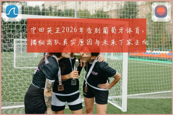守田英正2026年告别葡萄牙体育，揭秘离队真实原因与未来下家去向，独家回顾其葡超生涯