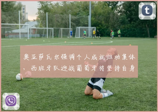 奥亚萨瓦尔强调个人成就归功集体,西班牙队迎战葡萄牙将坚持自身打法与战术部署