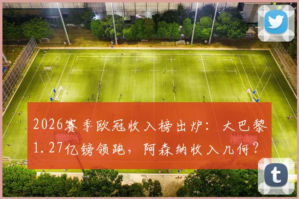 2026赛季欧冠收入榜出炉：大巴黎1.27亿镑领跑，阿森纳收入几何？附详细奖金分配解析