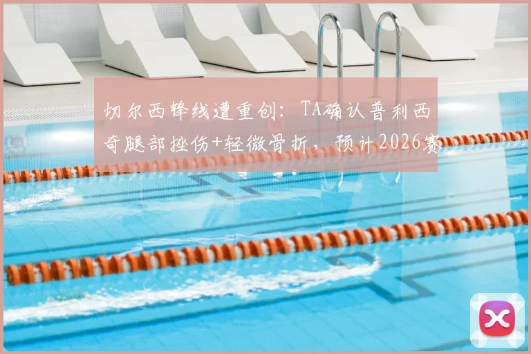 切尔西锋线遭重创:TA确认普利西奇腿部挫伤+轻微骨折,预计2026赛季伤缺数周,伤情解读与影响分析