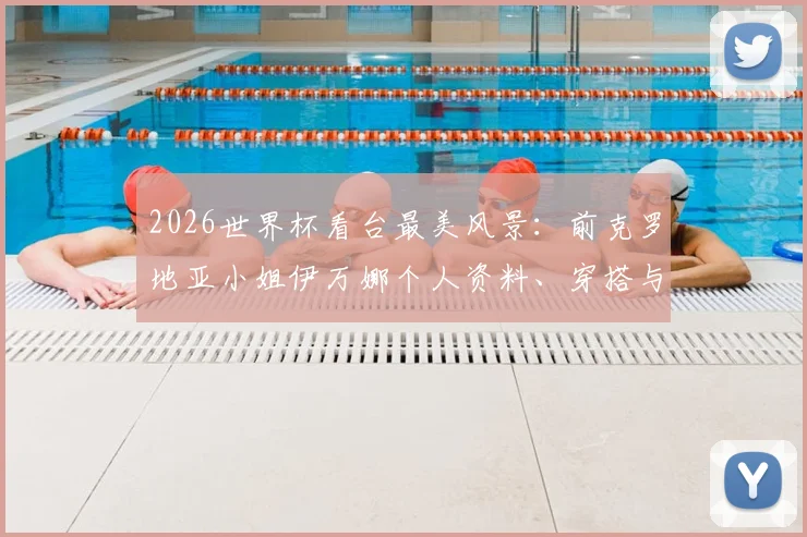 2026世界杯看台最美风景：前克罗地亚小姐伊万娜个人资料、穿搭与场外故事全收录