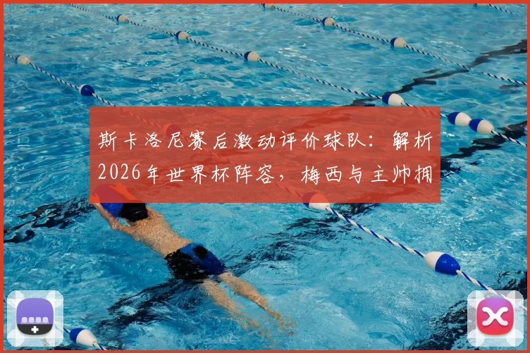 斯卡洛尼赛后激动评价球队:解析2026年世界杯阵容,梅西与主帅拥抱细节曝光