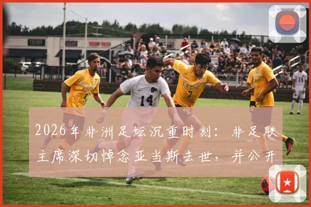 2026年非洲足坛沉重时刻：非足联主席深切悼念亚当斯去世，并公开慰问其家人，官网发布正式声明